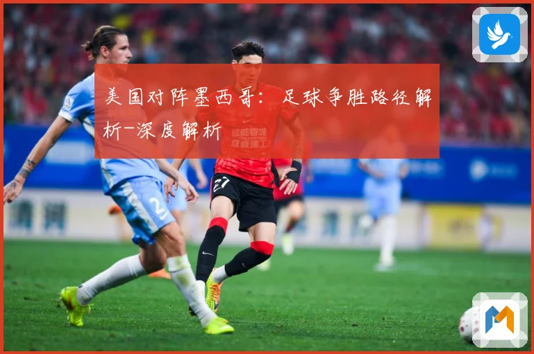 美国对阵墨西哥：足球争胜路径解析-深度解析