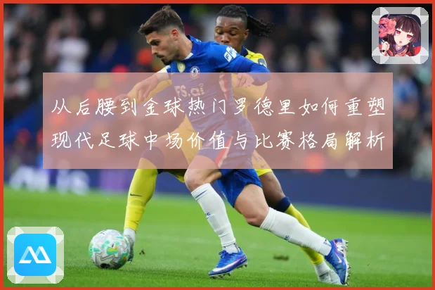 从后腰到金球热门罗德里如何重塑现代足球中场价值与比赛格局解析-深度解析