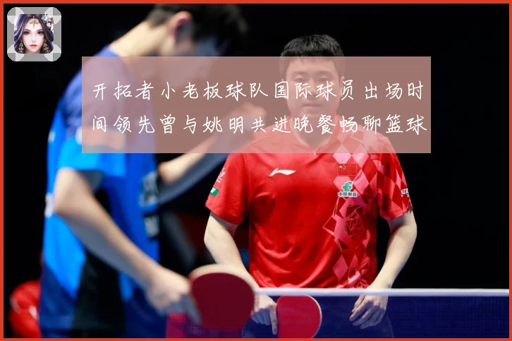 开拓者小老板球队国际球员出场时间领先曾与姚明共进晚餐畅聊篮球赛场复盘-深度解析