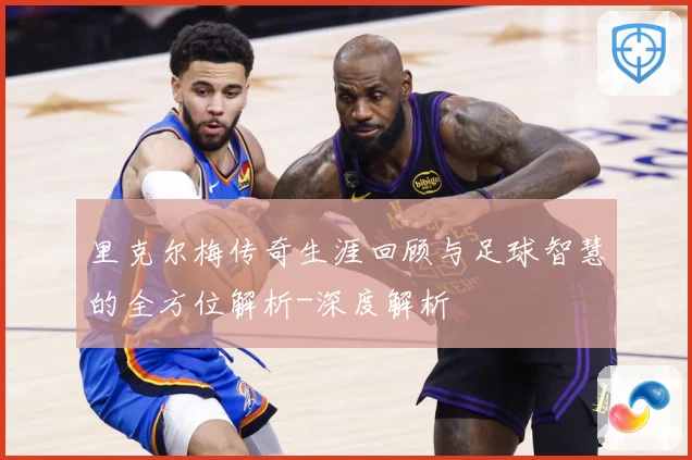 里克尔梅传奇生涯回顾与足球智慧的全方位解析-深度解析