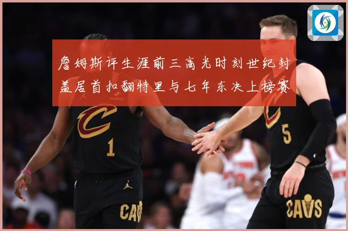 詹姆斯评生涯前三高光时刻世纪封盖居首扣翻特里与七年东决上榜赛场复盘-深度解析