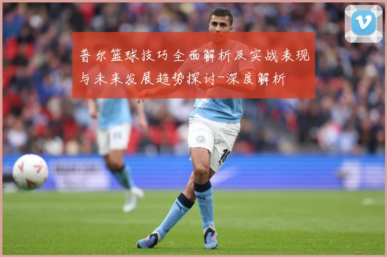普尔篮球技巧全面解析及实战表现与未来发展趋势探讨-深度解析