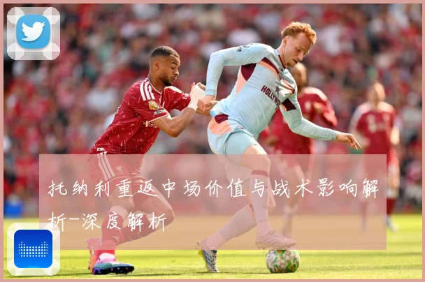 托纳利重返中场价值与战术影响解析-深度解析