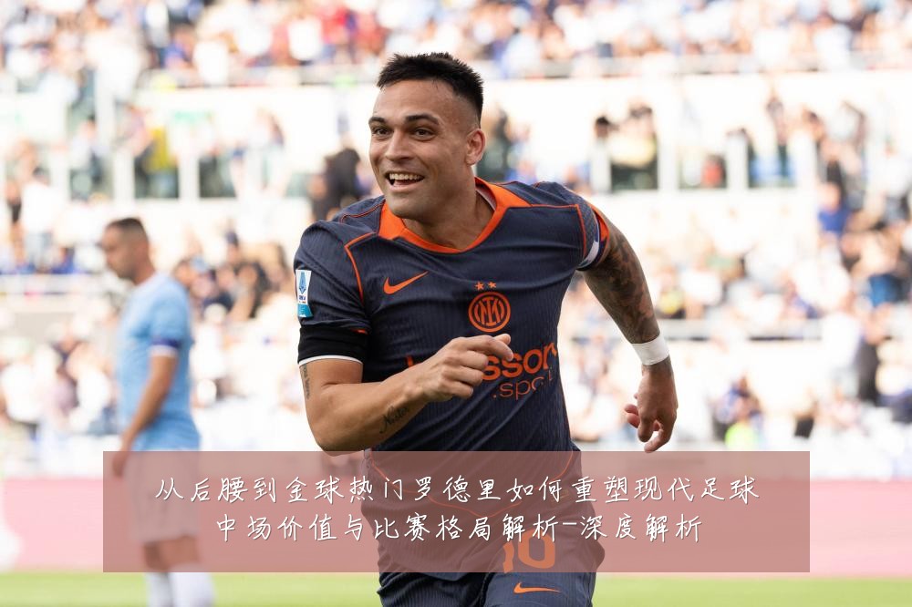 从后腰到金球热门罗德里如何重塑现代足球中场价值与比赛格局解析-深度解析