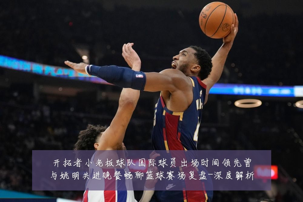 开拓者小老板球队国际球员出场时间领先曾与姚明共进晚餐畅聊篮球赛场复盘-深度解析